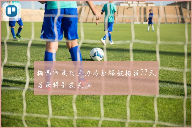 梅西印度行主办方杜塔被拘留37天后获释引发关注