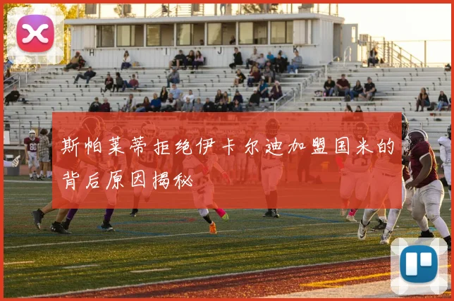 斯帕莱蒂拒绝伊卡尔迪加盟国米的背后原因揭秘