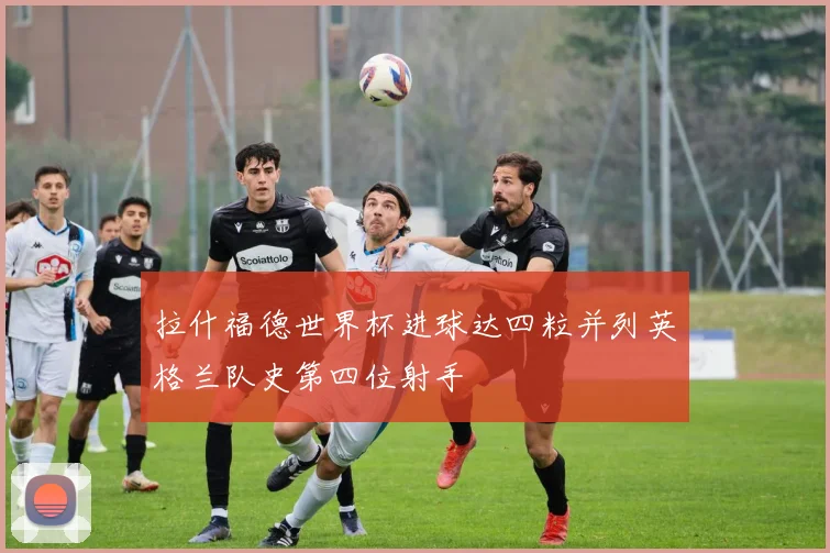 拉什福德世界杯进球达四粒并列英格兰队史第四位射手