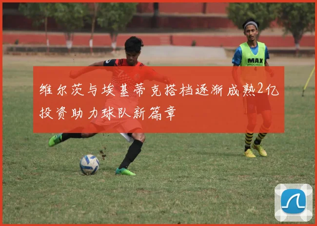 维尔茨与埃基蒂克搭档逐渐成熟2亿投资助力球队新篇章