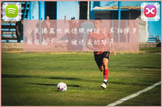小莫揭露伦纳德眼神暗示真相保罗或将成下一个被送走的球员