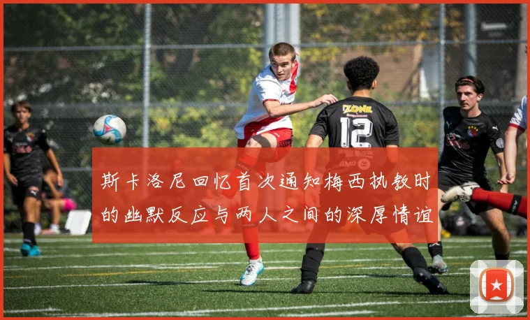 斯卡洛尼回忆首次通知梅西执教时的幽默反应与两人之间的深厚情谊