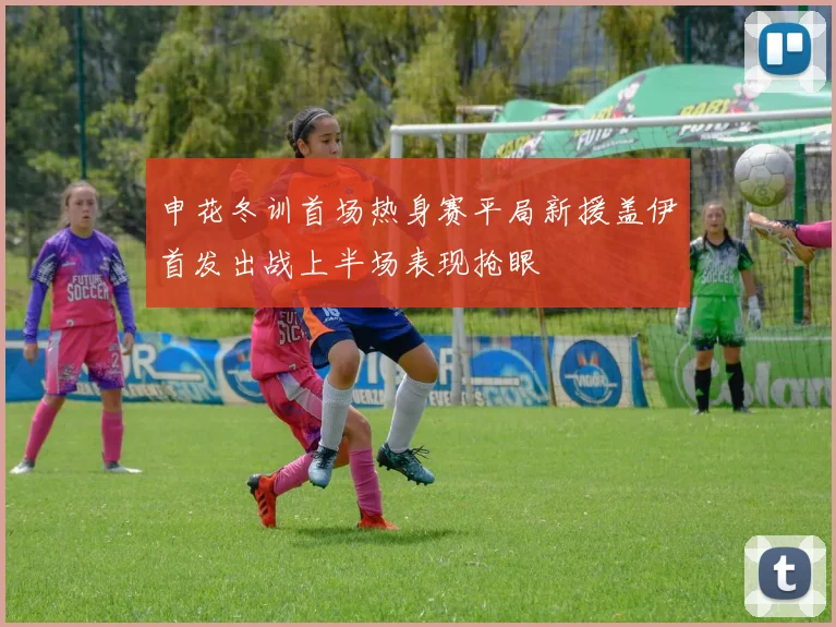 申花冬训首场热身赛平局新援盖伊首发出战上半场表现抢眼