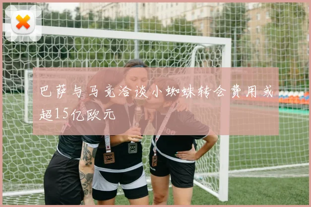 巴萨与马竞洽谈小蜘蛛转会费用或超15亿欧元