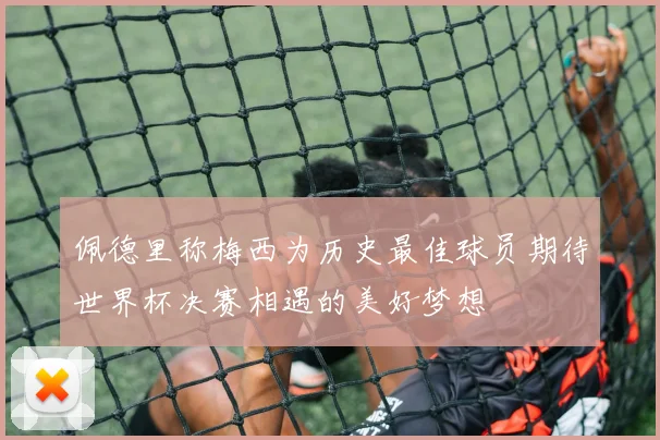 佩德里称梅西为历史最佳球员期待世界杯决赛相遇的美好梦想