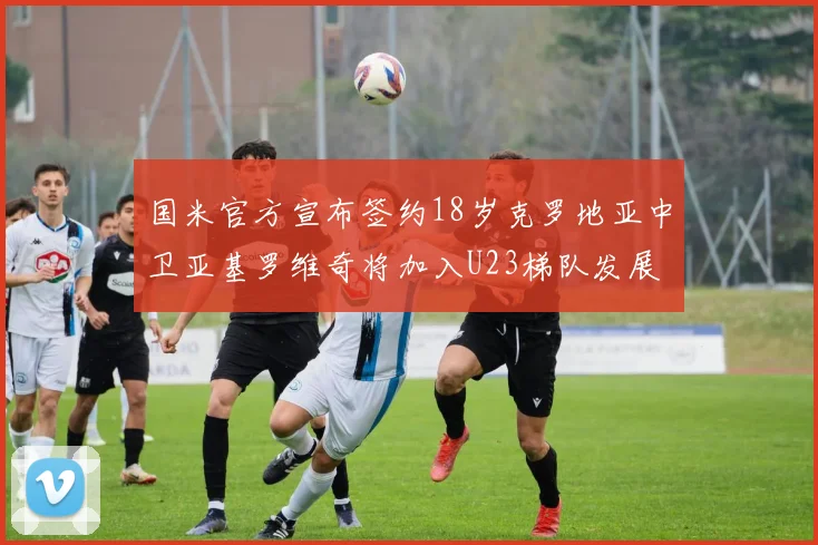 国米官方宣布签约18岁克罗地亚中卫亚基罗维奇将加入U23梯队发展