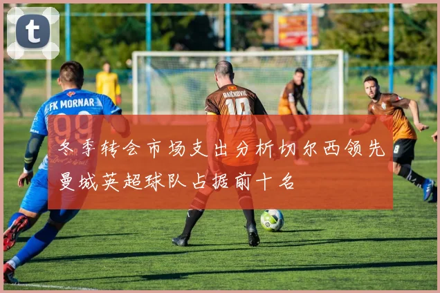 冬季转会市场支出分析切尔西领先曼城英超球队占据前十名