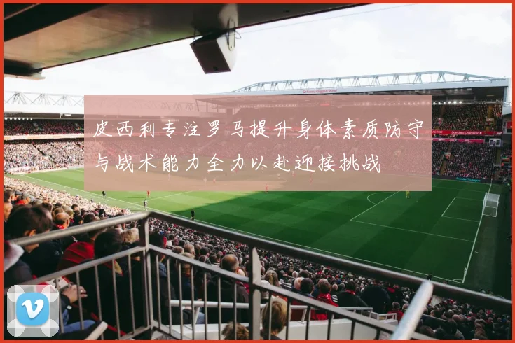 皮西利专注罗马提升身体素质防守与战术能力全力以赴迎接挑战