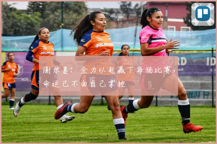 谢尔基：全力以赴赢下每场比赛，命运已不由自己掌控