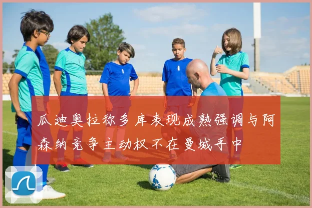 瓜迪奥拉称多库表现成熟强调与阿森纳竞争主动权不在曼城手中