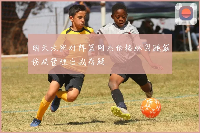 明天太阳对阵篮网杰伦格林因腿筋伤病管理出战存疑
